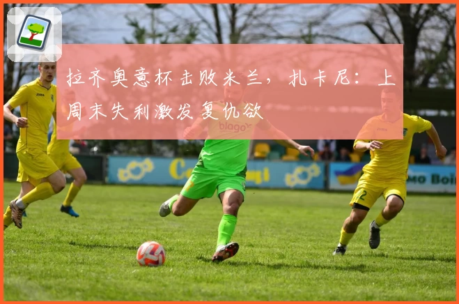 拉齐奥意杯击败米兰，扎卡尼：上周末失利激发复仇欲