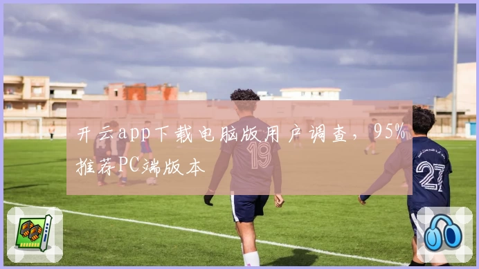开云app下载电脑版用户调查，95%推荐PC端版本