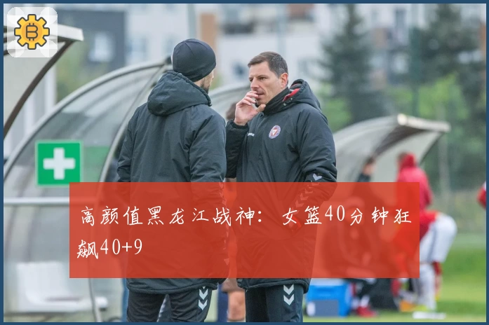 高颜值黑龙江战神：女篮40分钟狂飙40+9