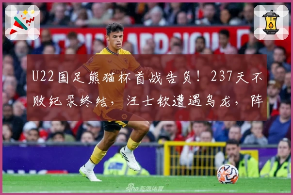 U22国足熊猫杯首战告负！237天不败纪录终结，汪士钦遭遇乌龙，阵容不整
