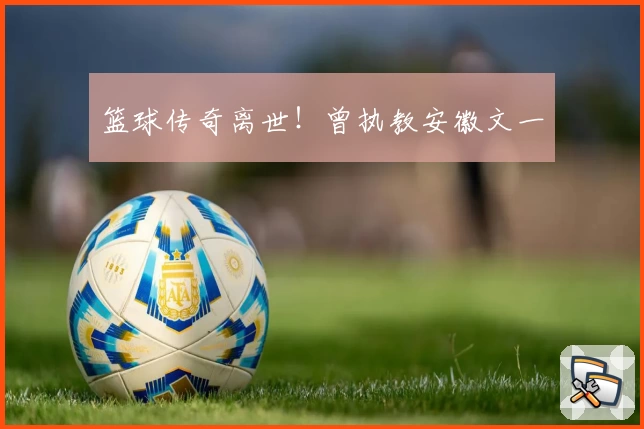 篮球传奇离世！曾执教安徽文一