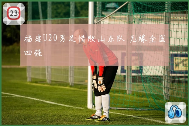 福建U20男足惜败山东队 无缘全国四强