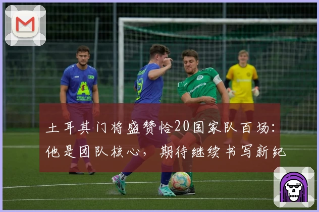 土耳其门将盛赞恰20国家队百场：他是团队核心，期待继续书写新纪录