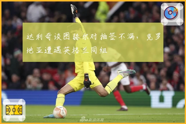 达利奇谈图赫尔对抽签不满，克罗地亚遭遇英格兰同组