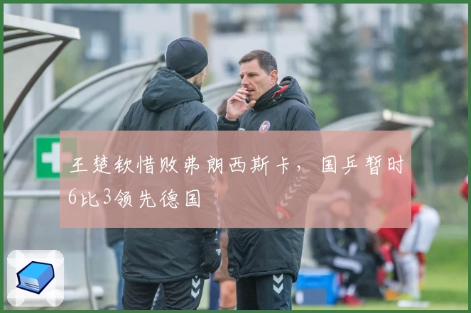 王楚钦惜败弗朗西斯卡，国乒暂时6比3领先德国