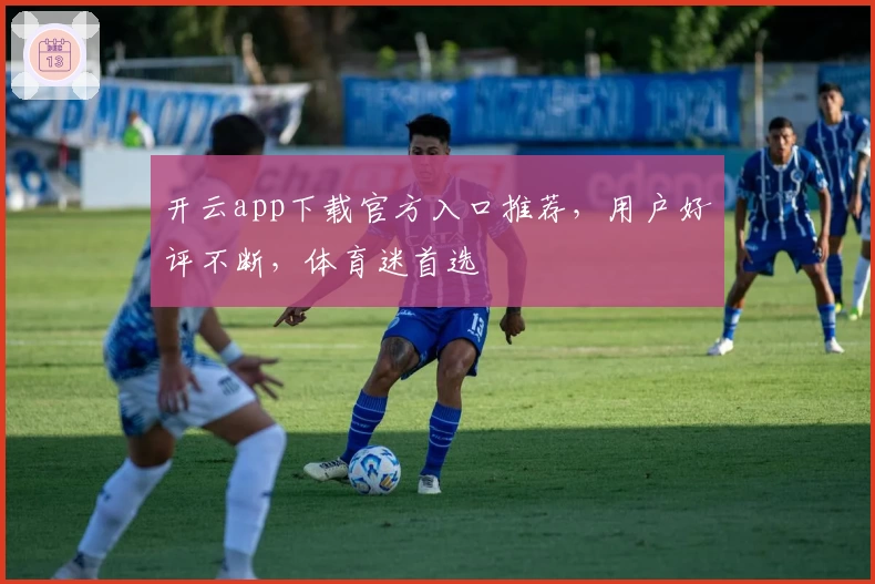 开云app下载官方入口推荐，用户好评不断，体育迷首选