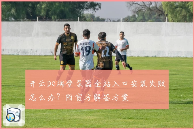 开云pc端登录器全站入口安装失败怎么办？附官方解答方案