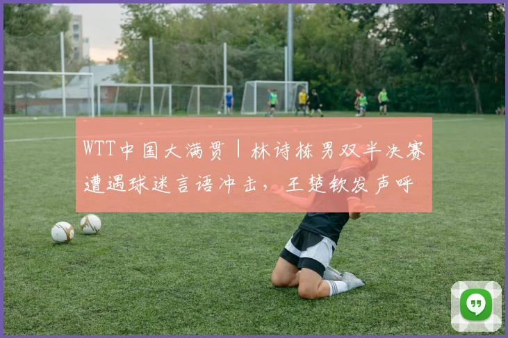 WTT中国大满贯｜林诗栋男双半决赛遭遇球迷言语冲击，王楚钦发声呼吁理性