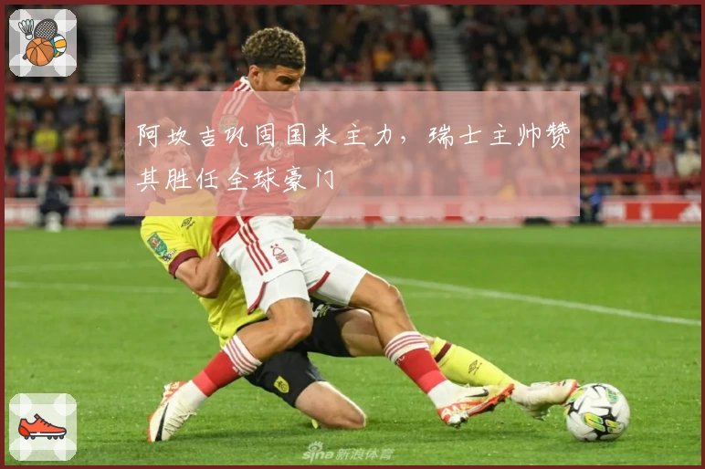 阿坎吉巩固国米主力，瑞士主帅赞其胜任全球豪门