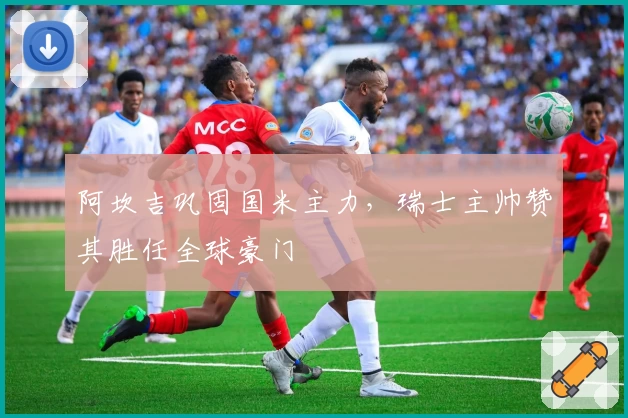 阿坎吉巩固国米主力，瑞士主帅赞其胜任全球豪门